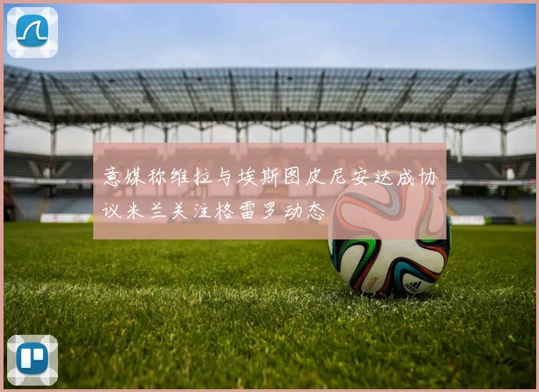 意媒称维拉与埃斯图皮尼安达成协议米兰关注格雷罗动态