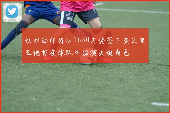 切尔西即将以1630万镑签下查瓦里亚他将在球队中扮演关键角色