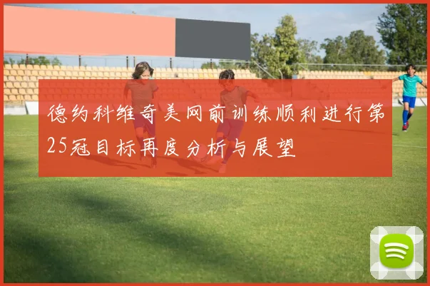 德约科维奇美网前训练顺利进行第25冠目标再度分析与展望