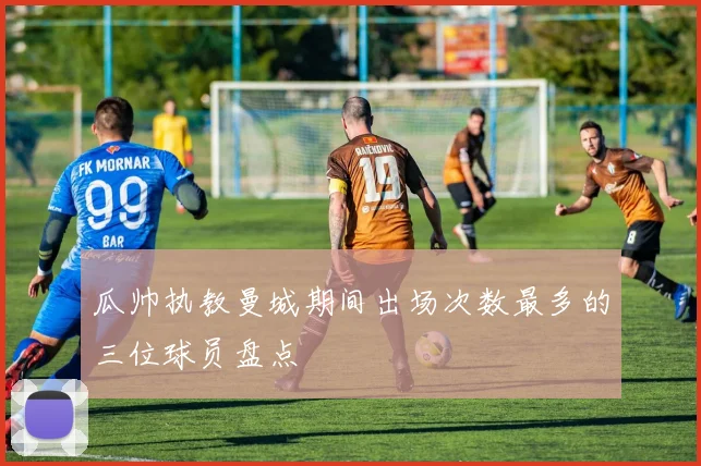 瓜帅执教曼城期间出场次数最多的三位球员盘点