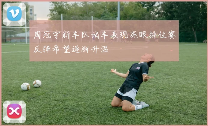 周冠宇新车队试车表现亮眼排位赛反弹希望逐渐升温