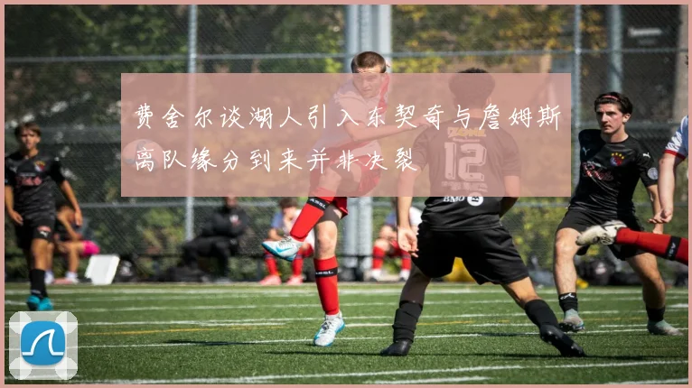 费舍尔谈湖人引入东契奇与詹姆斯离队缘分到来并非决裂